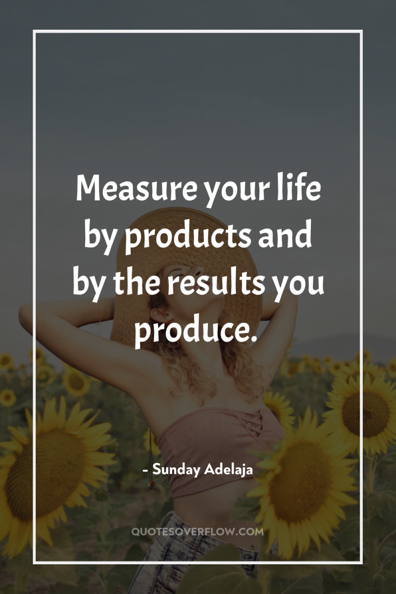 Measure your life by products and by the results you...
