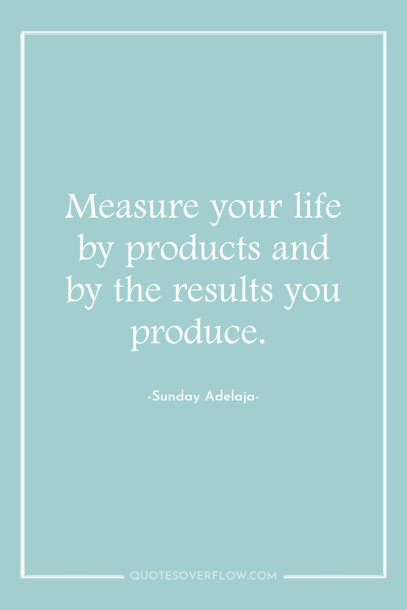 Measure your life by products and by the results you...