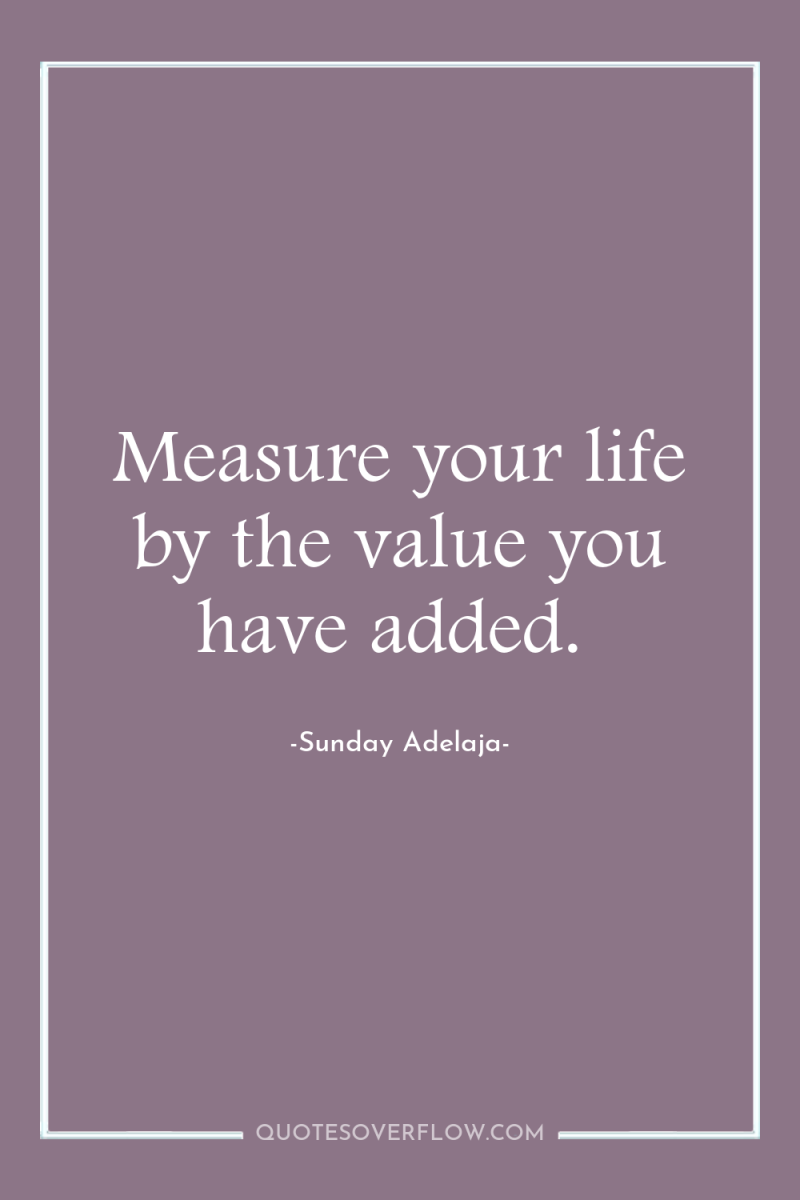 Measure your life by the value you have added. 