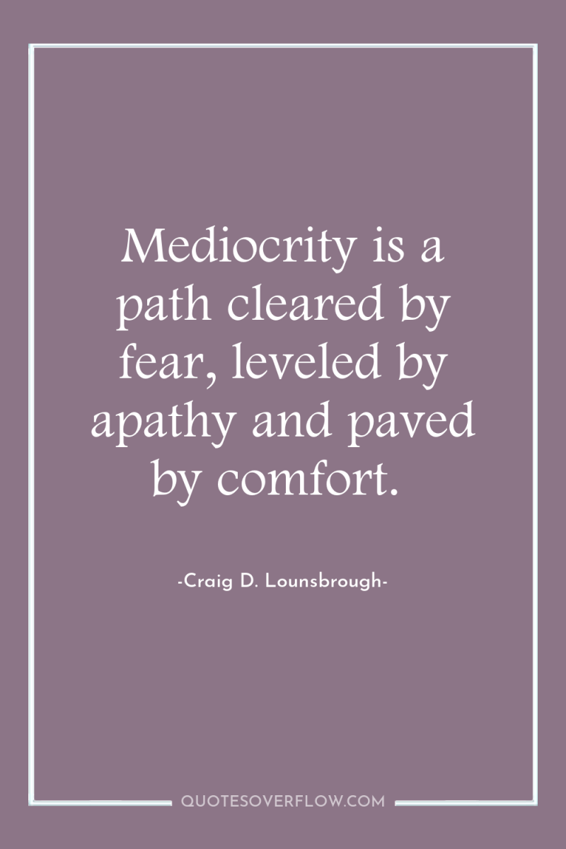 Mediocrity is a path cleared by fear, leveled by apathy...