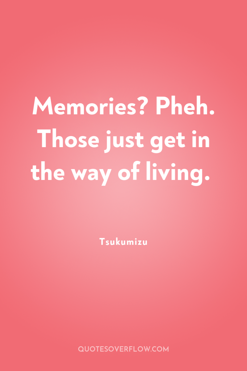 Memories? Pheh. Those just get in the way of living. 
