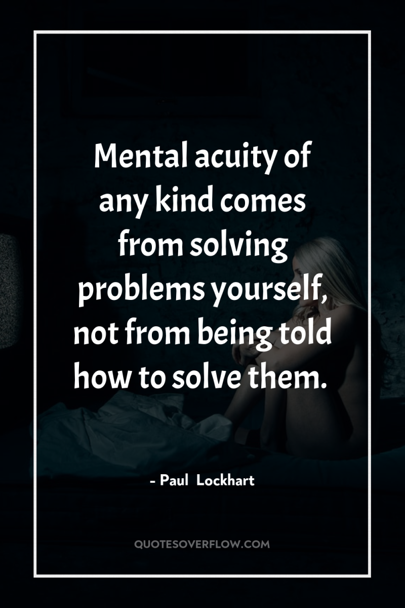 Mental acuity of any kind comes from solving problems yourself,...