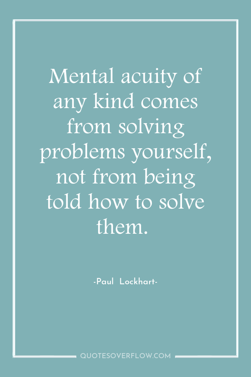 Mental acuity of any kind comes from solving problems yourself,...