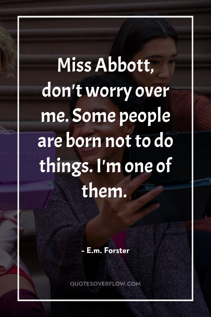 Miss Abbott, don't worry over me. Some people are born...