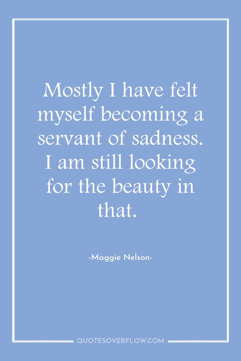 Mostly I have felt myself becoming a servant of sadness....