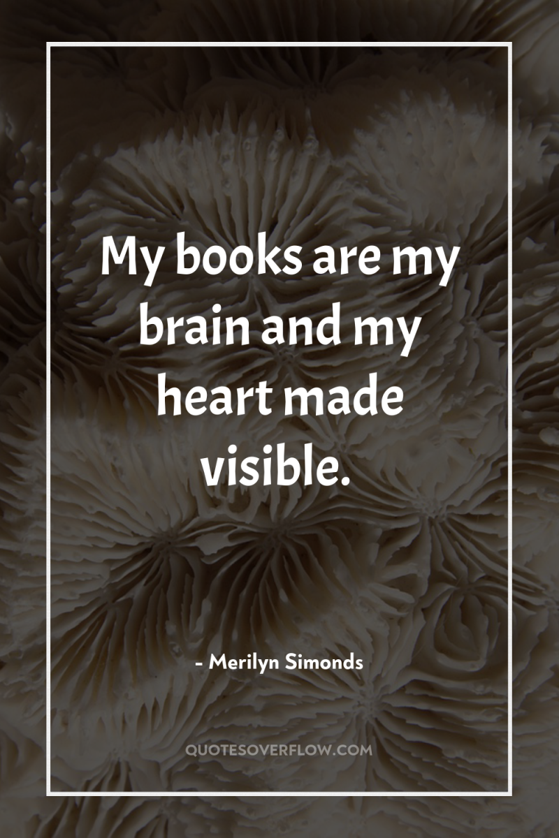 My books are my brain and my heart made visible. 