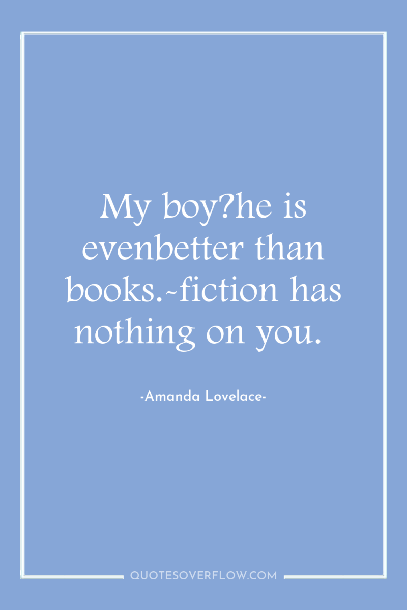 My boy?he is evenbetter than books.-fiction has nothing on you. 