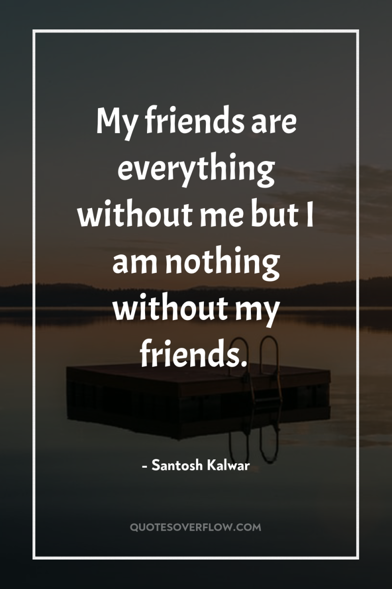 My friends are everything without me but I am nothing...