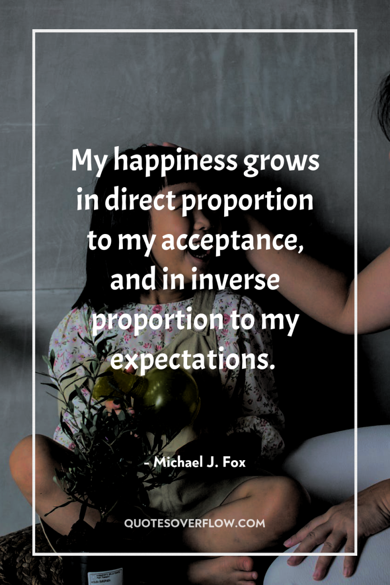My happiness grows in direct proportion to my acceptance, and...