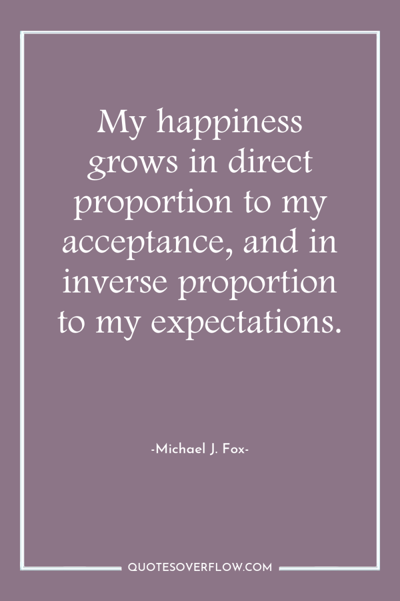 My happiness grows in direct proportion to my acceptance, and...