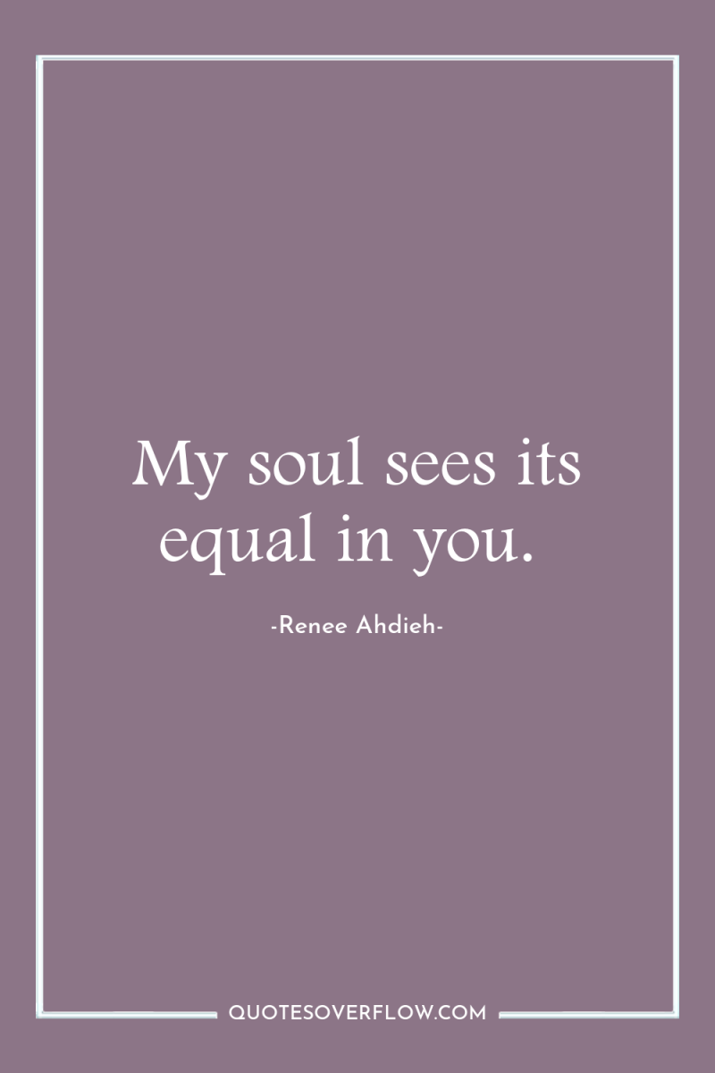 My soul sees its equal in you. 