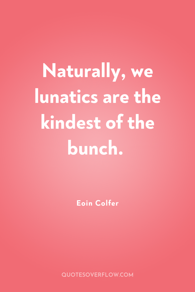 Naturally, we lunatics are the kindest of the bunch. 