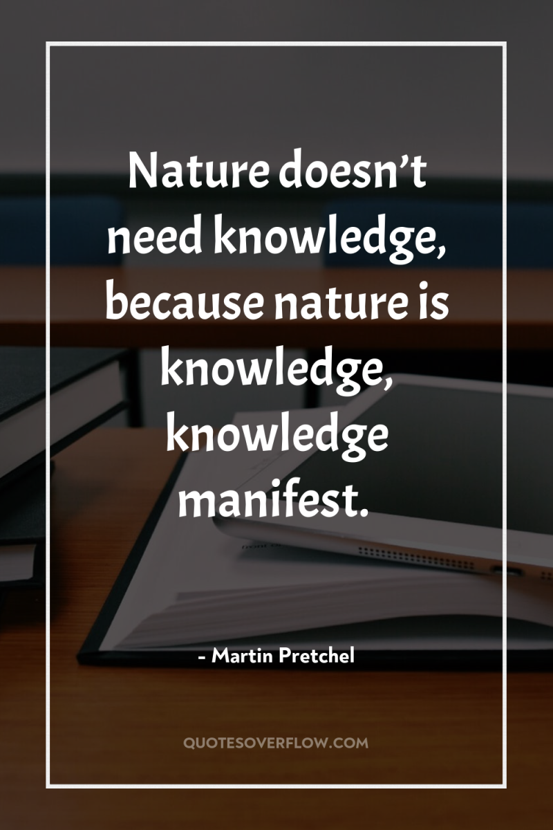 Nature doesn’t need knowledge, because nature is knowledge, knowledge manifest. 