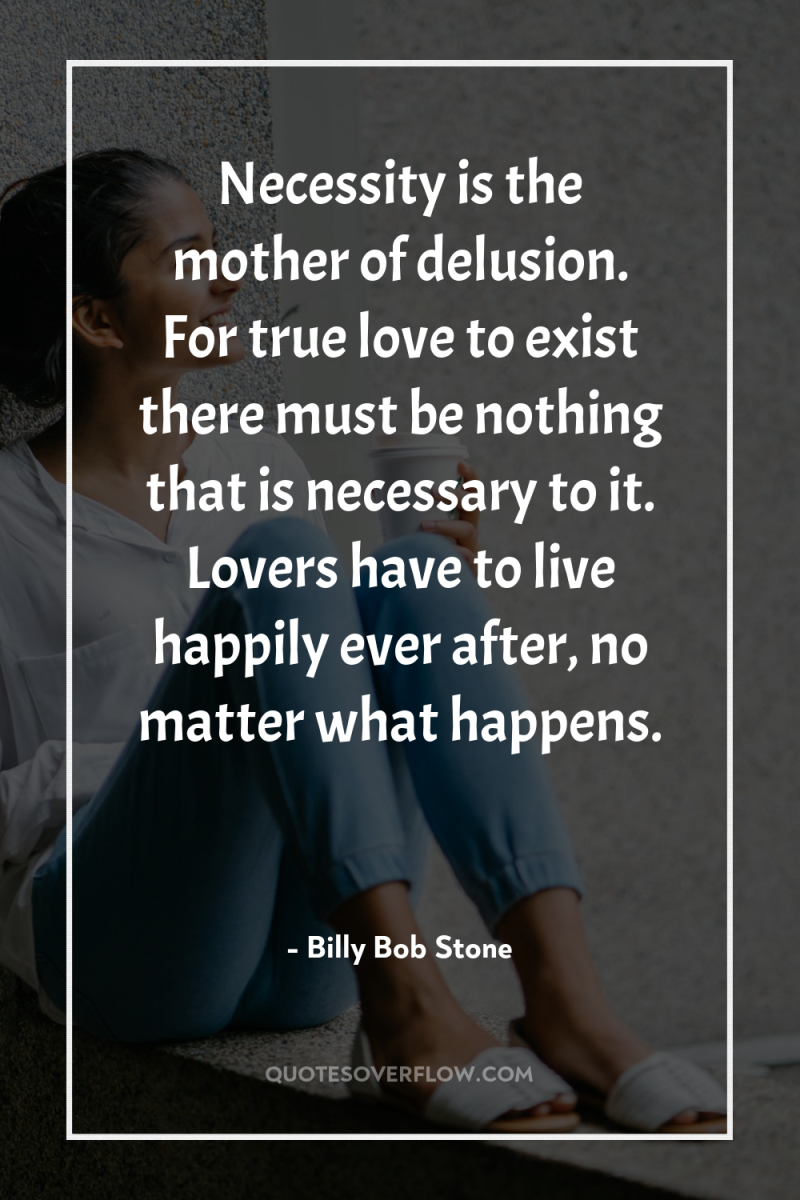 Necessity is the mother of delusion. For true love to...