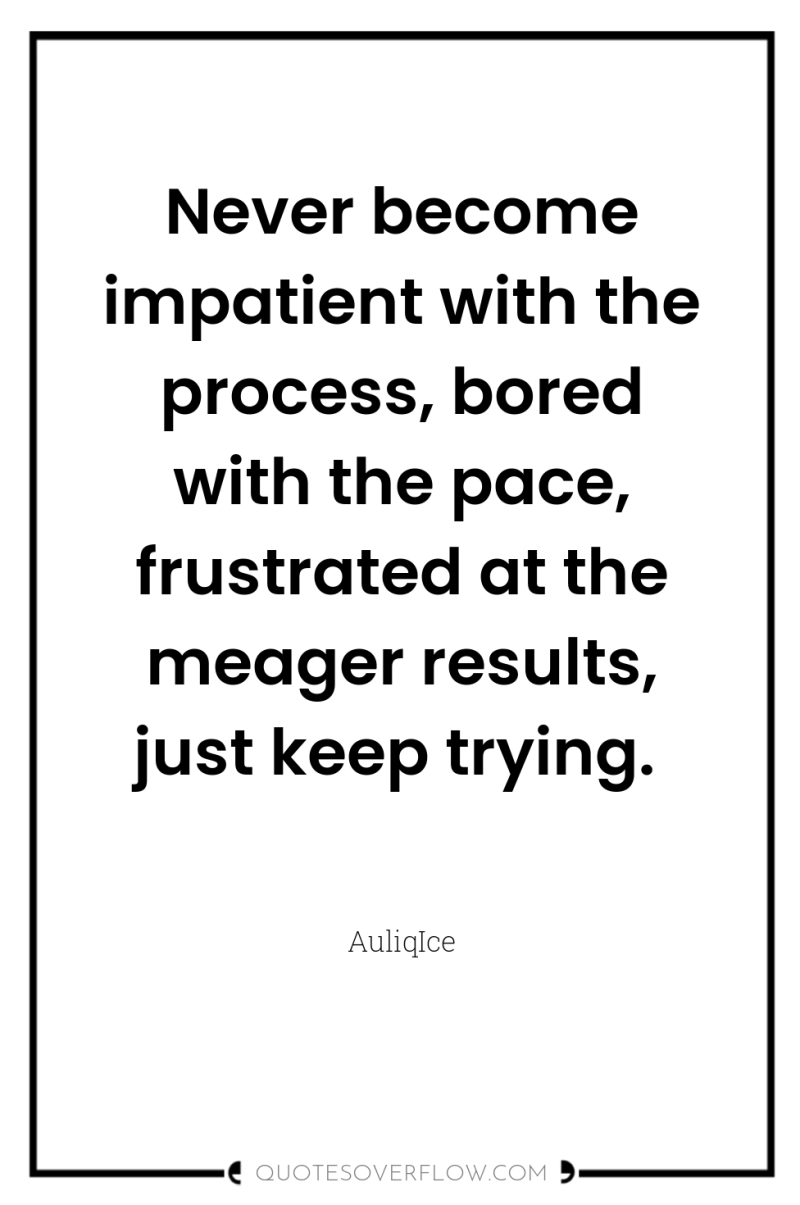 Never become impatient with the process, bored with the pace,...