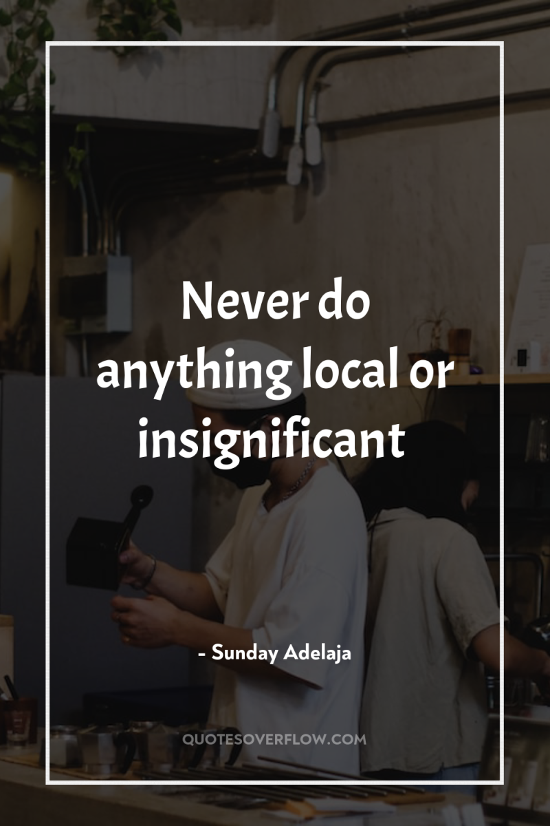 Never do anything local or insignificant 