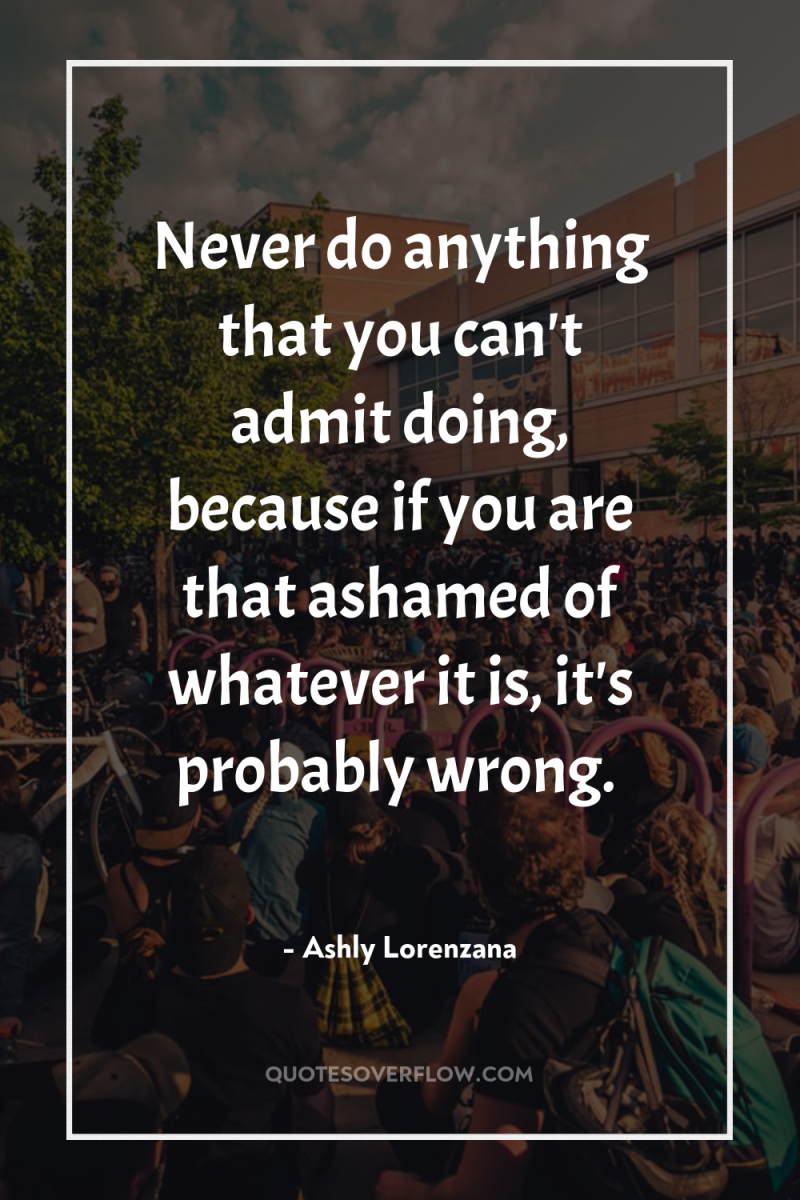 Never do anything that you can't admit doing, because if...