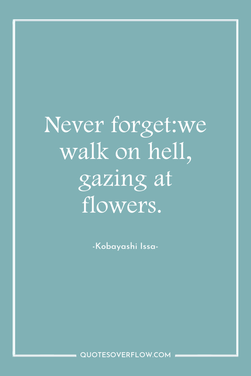 Never forget:we walk on hell, gazing at flowers. 