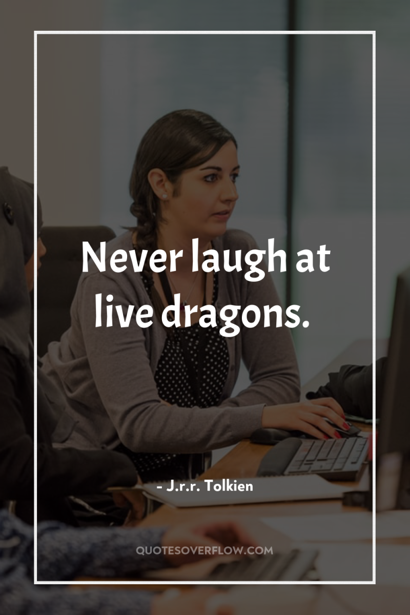 Never laugh at live dragons. 