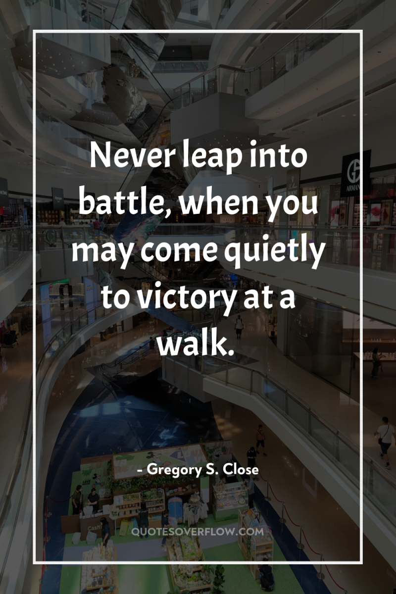 Never leap into battle, when you may come quietly to...