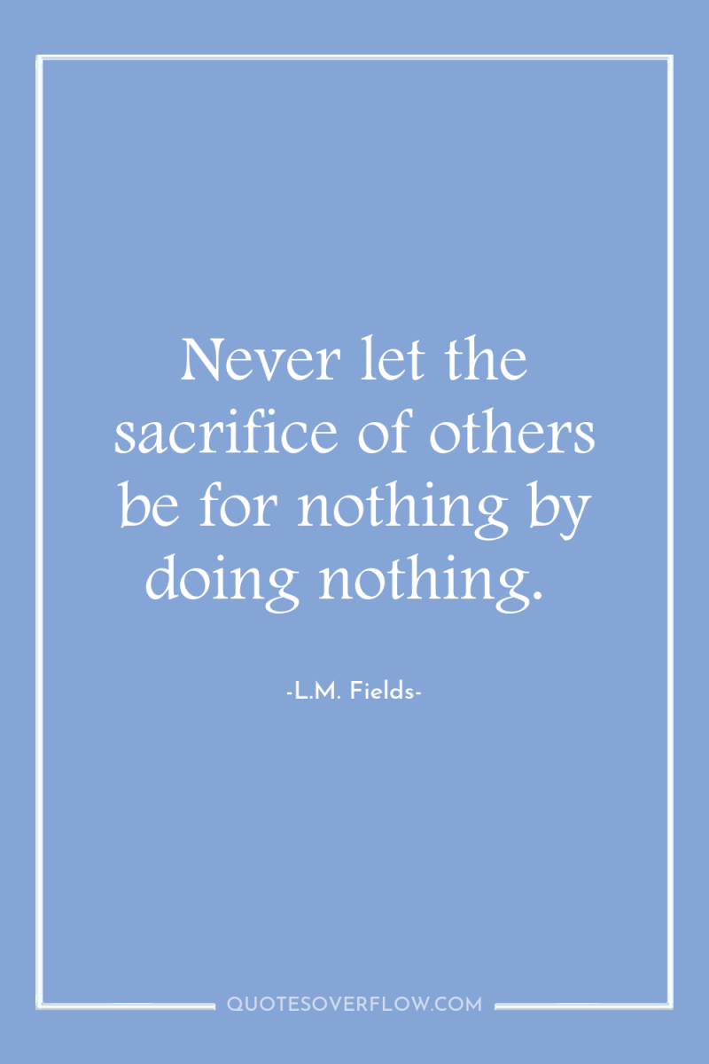Never let the sacrifice of others be for nothing by...
