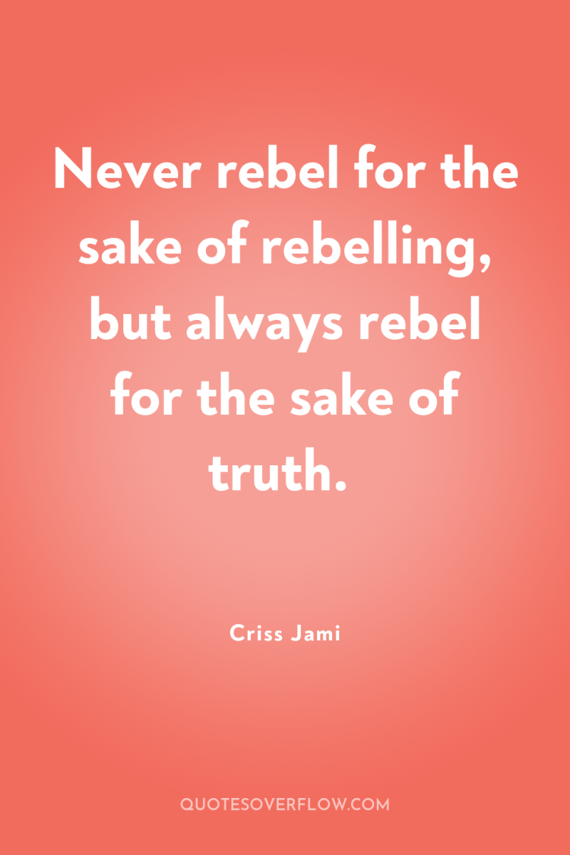 Never rebel for the sake of rebelling, but always rebel...