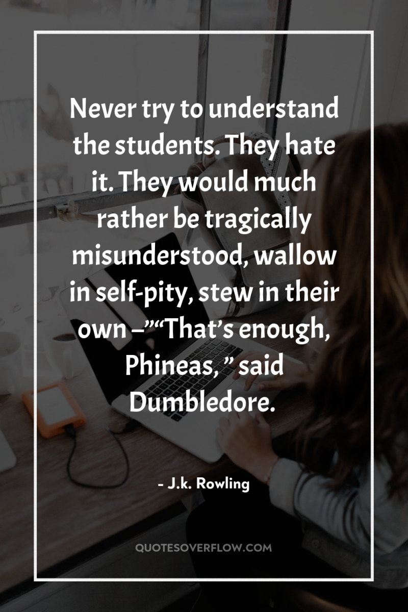 Never try to understand the students. They hate it. They...