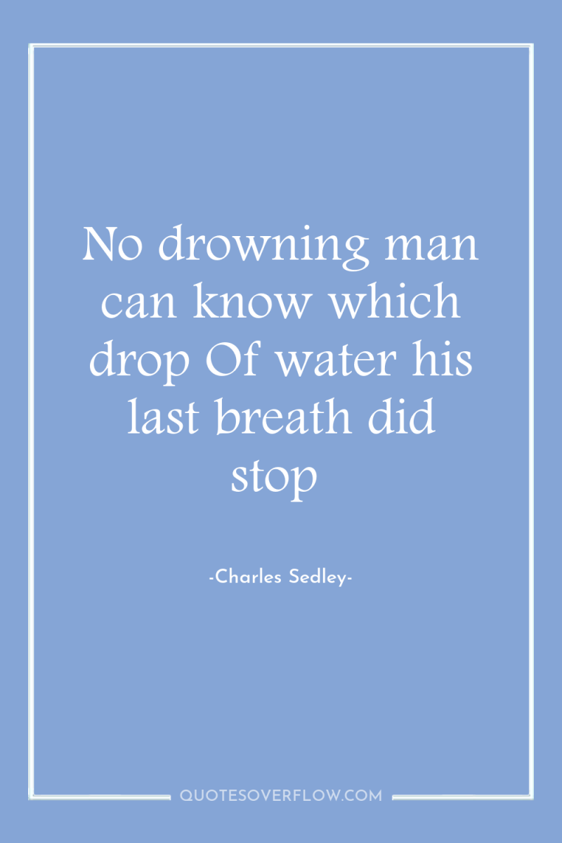 No drowning man can know which drop Of water his...