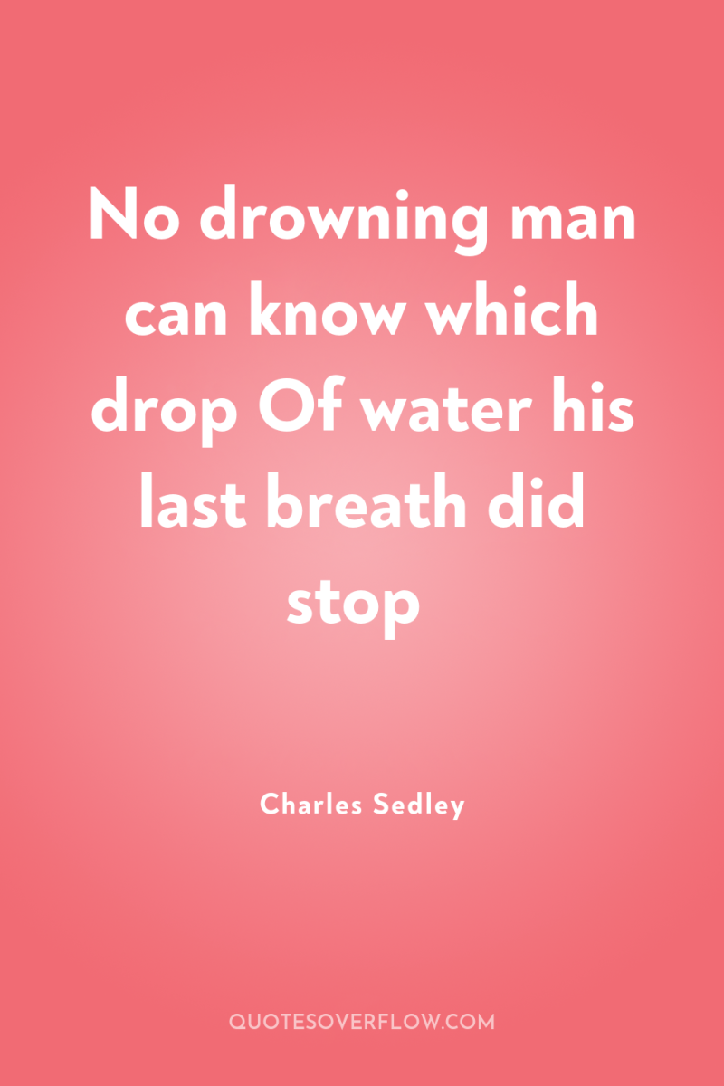 No drowning man can know which drop Of water his...