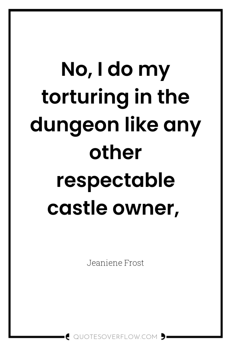 No, I do my torturing in the dungeon like any...