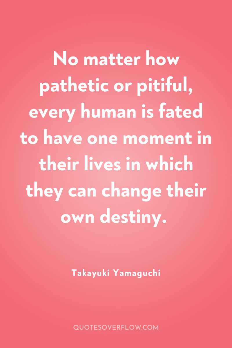 No matter how pathetic or pitiful, every human is fated...