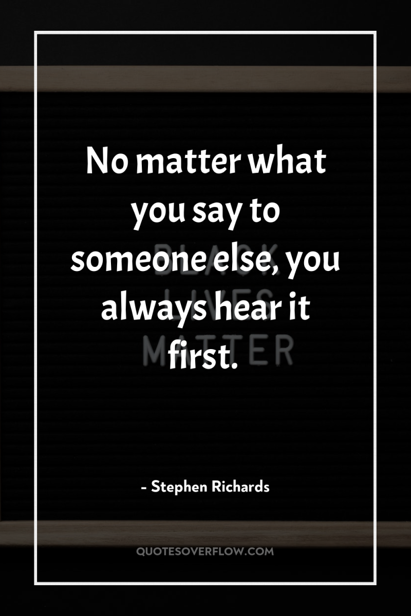 No matter what you say to someone else, you always...