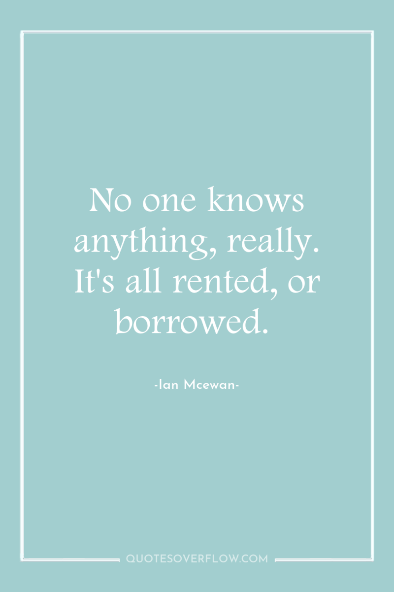 No one knows anything, really. It's all rented, or borrowed. 