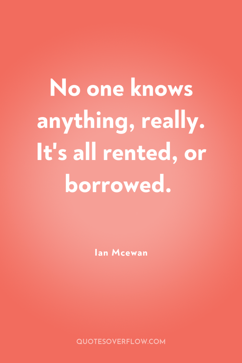 No one knows anything, really. It's all rented, or borrowed. 