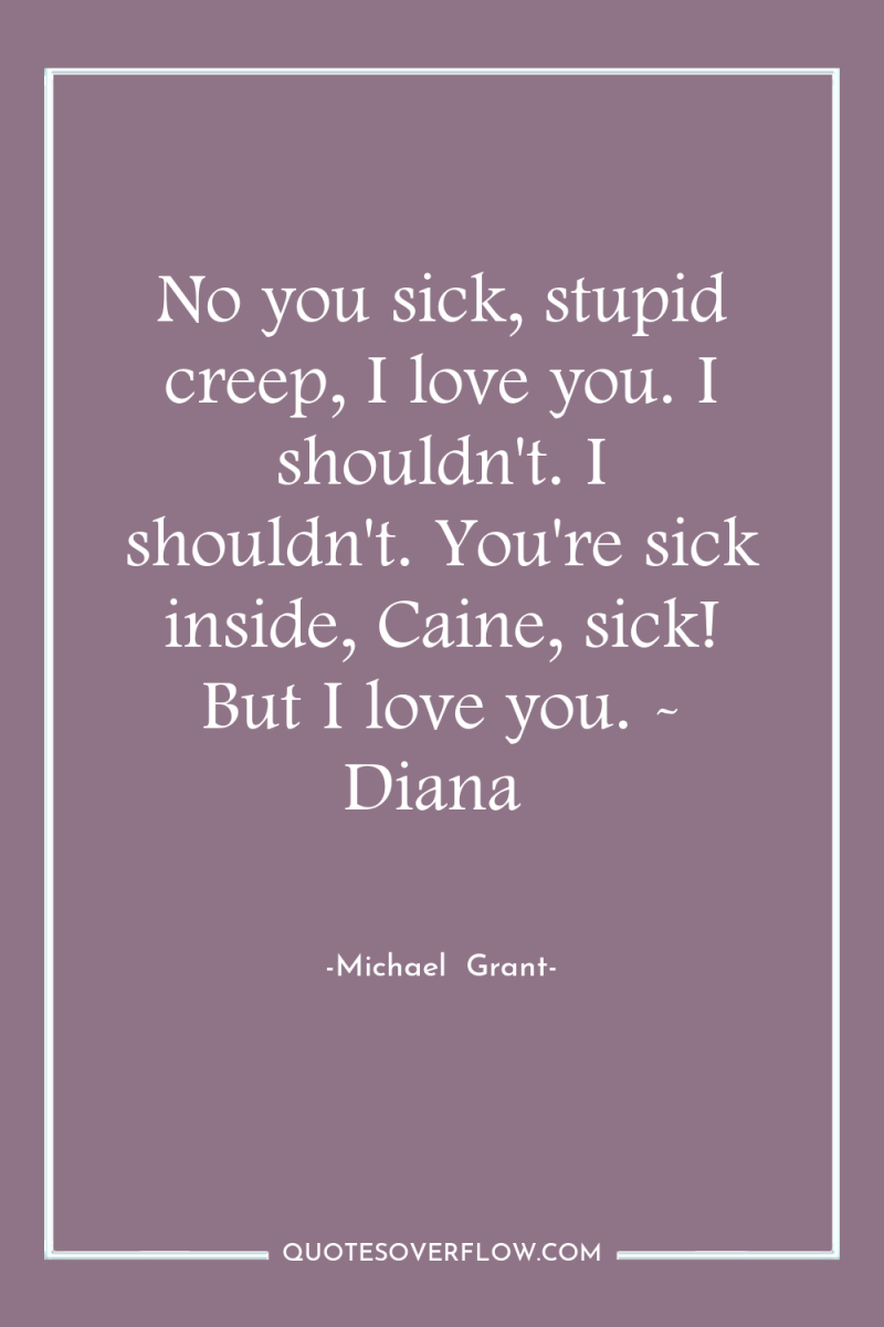 No you sick, stupid creep, I love you. I shouldn't....