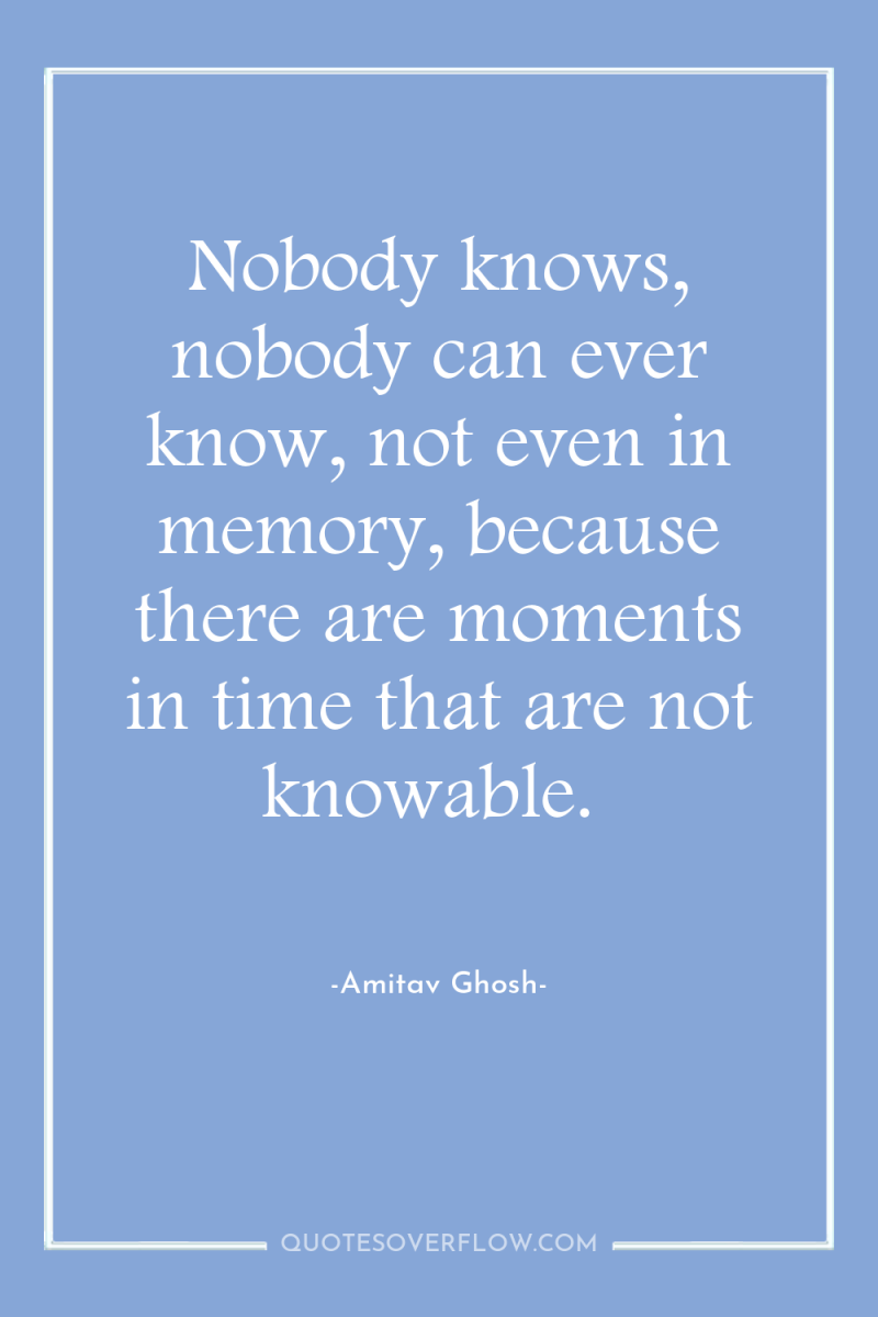 Nobody knows, nobody can ever know, not even in memory,...