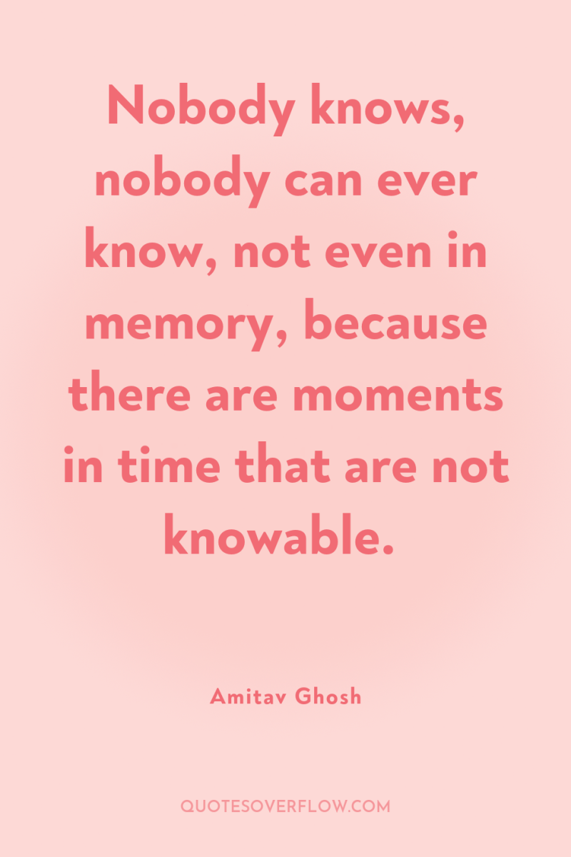 Nobody knows, nobody can ever know, not even in memory,...