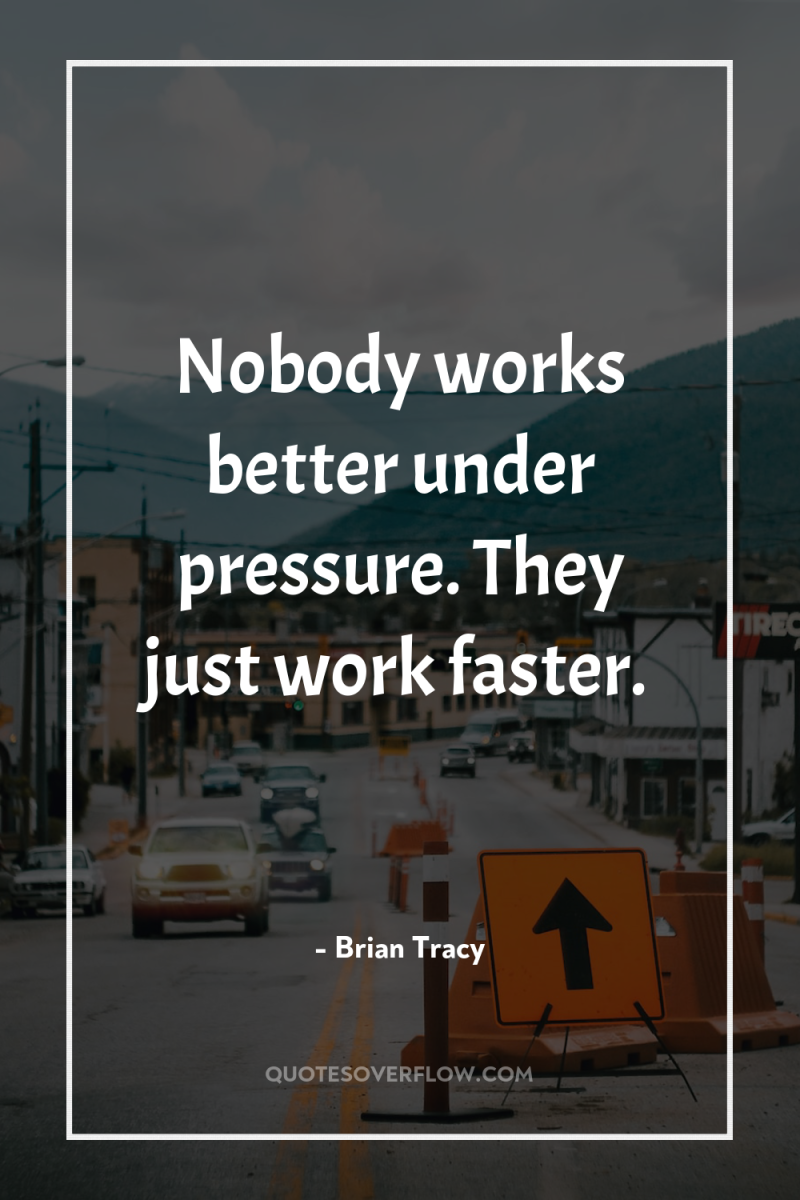 Nobody works better under pressure. They just work faster. 