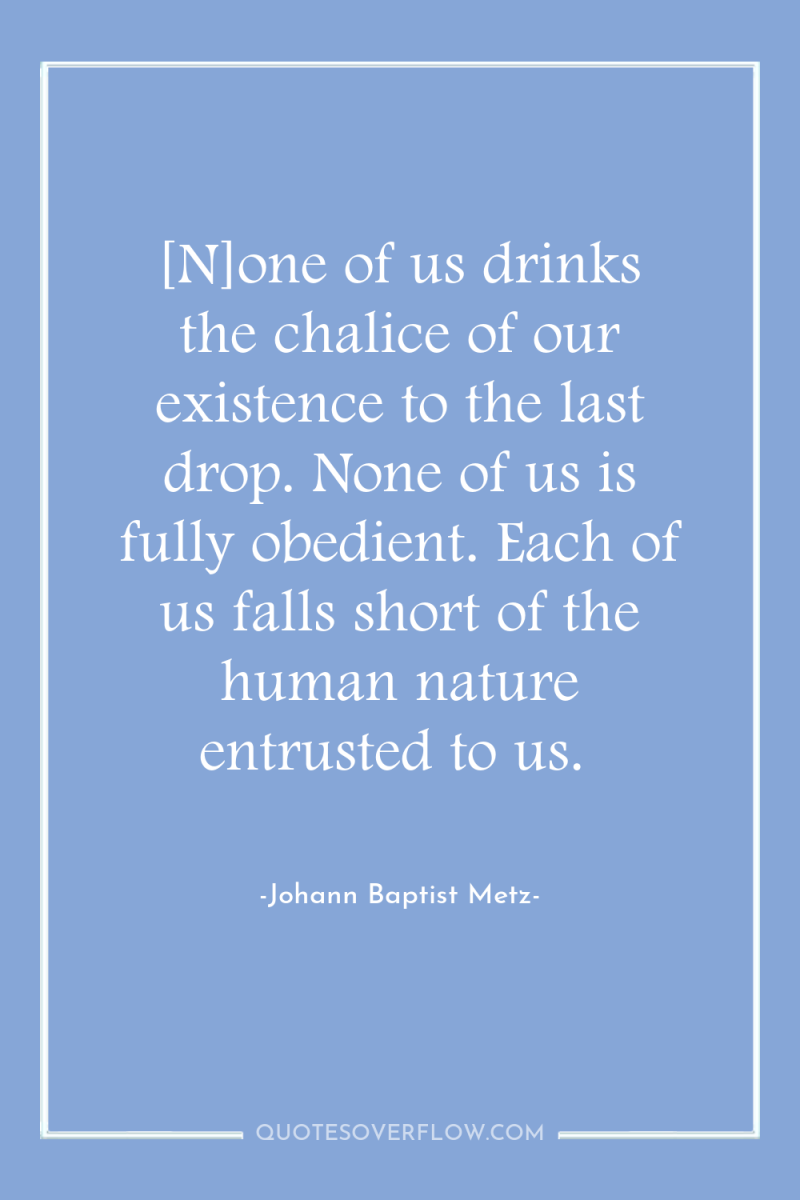 [N]one of us drinks the chalice of our existence to...