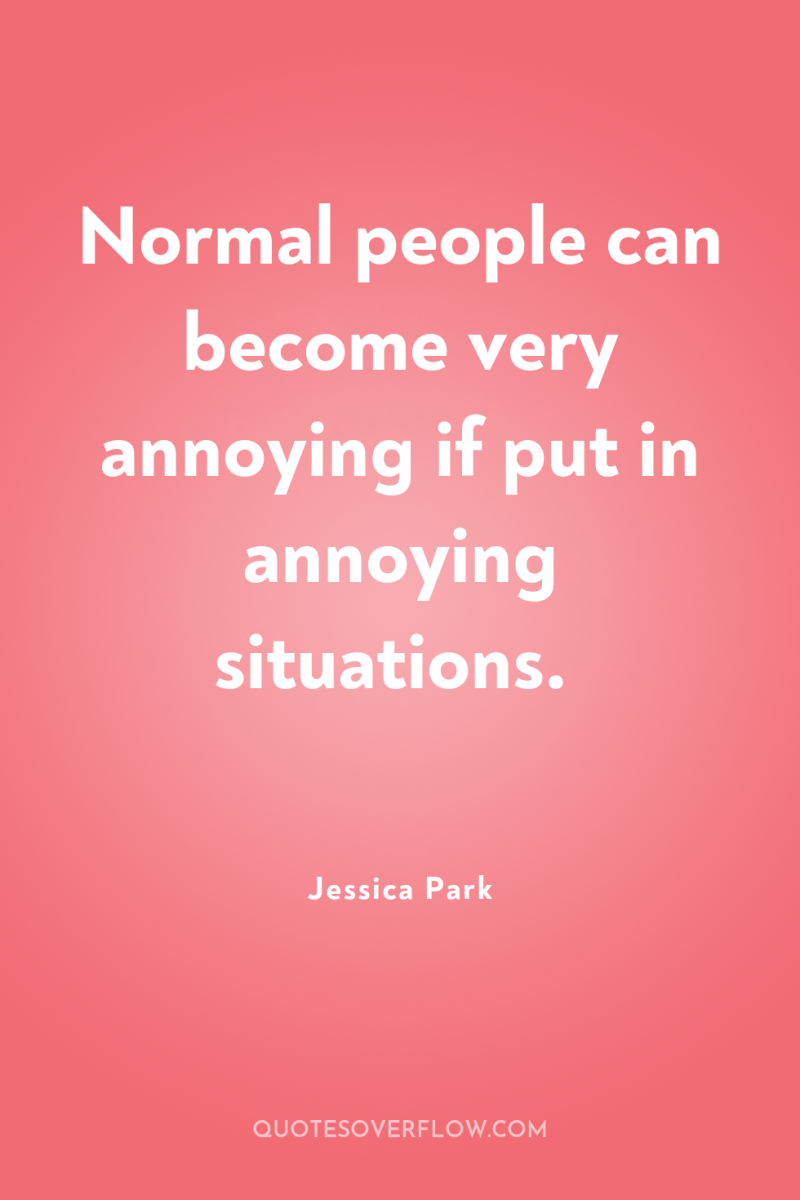 Normal people can become very annoying if put in annoying...