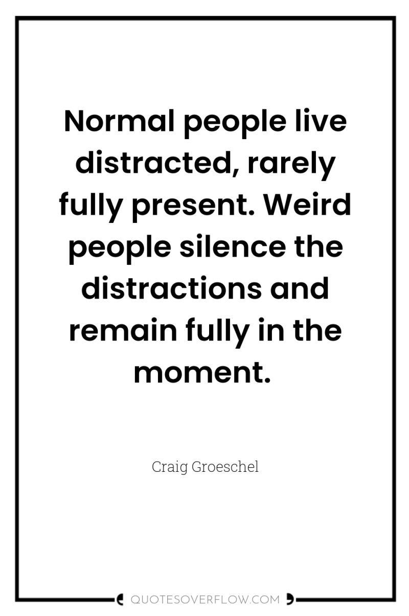 Normal people live distracted, rarely fully present. Weird people silence...