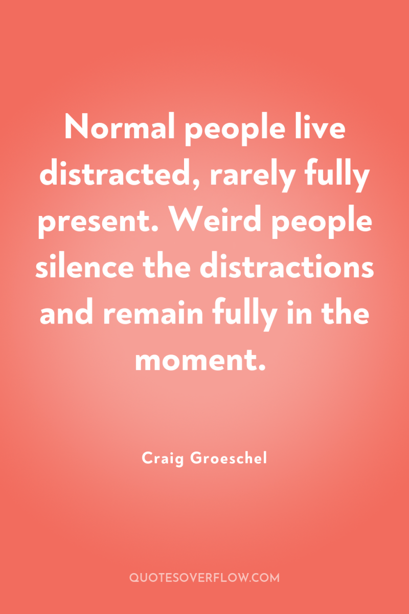 Normal people live distracted, rarely fully present. Weird people silence...