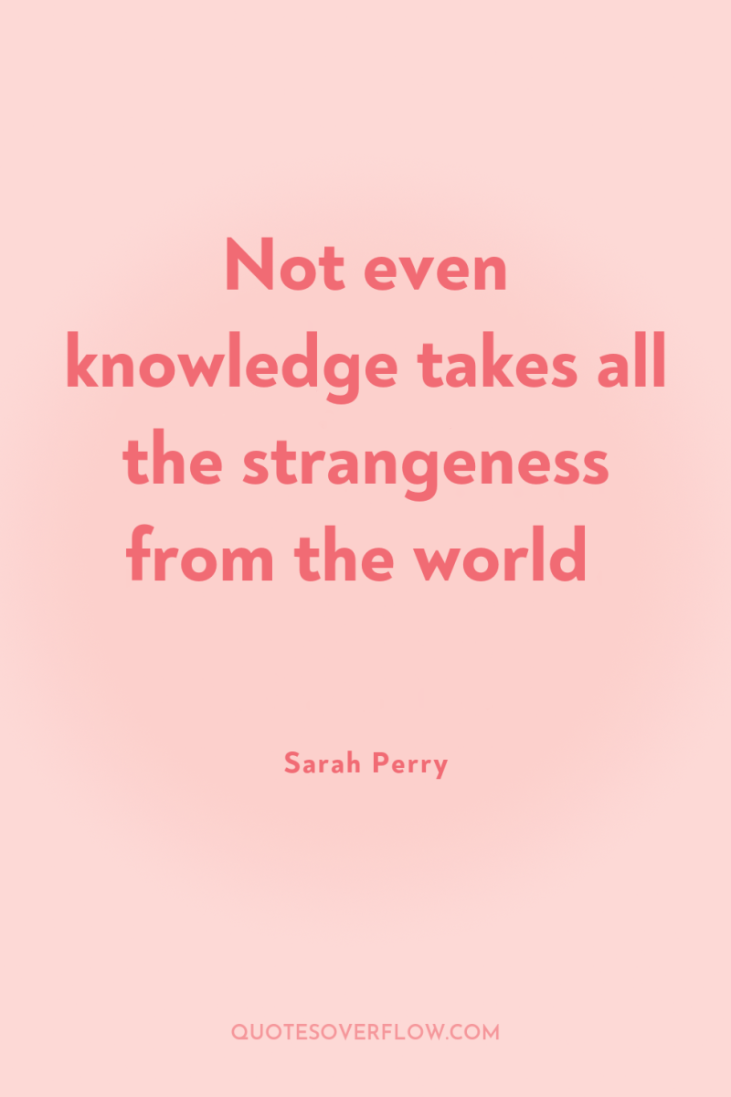 Not even knowledge takes all the strangeness from the world 
