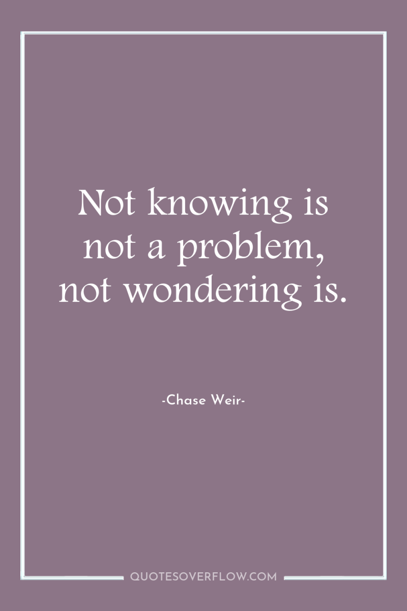 Not knowing is not a problem, not wondering is. 