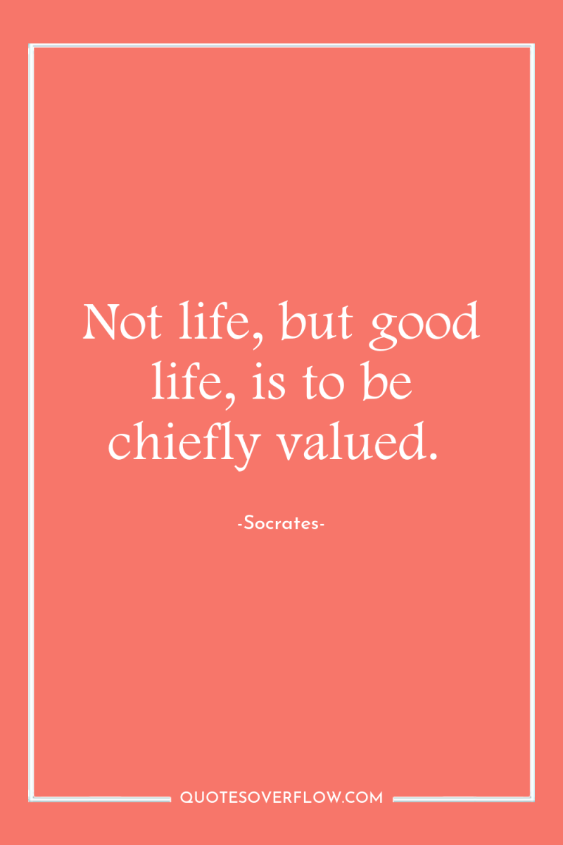 Not life, but good life, is to be chiefly valued. 