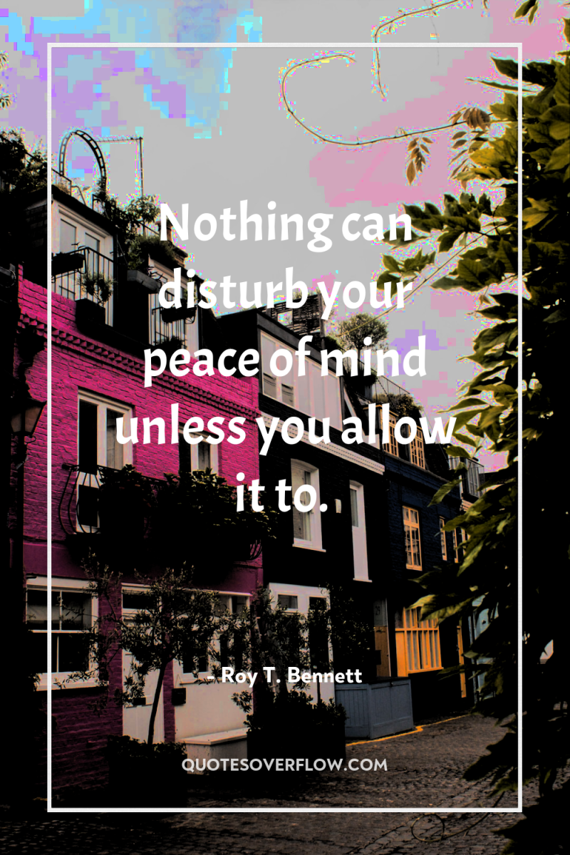 Nothing can disturb your peace of mind unless you allow...
