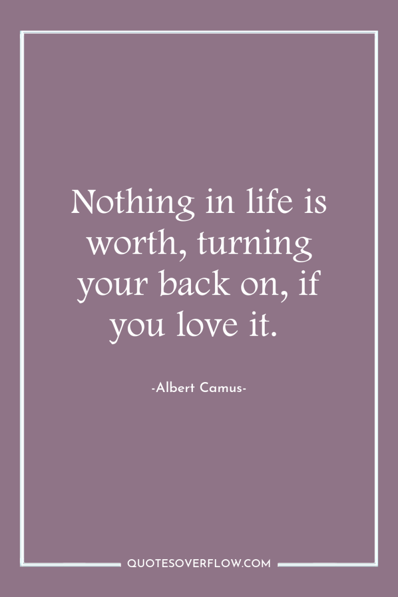 Nothing in life is worth, turning your back on, if...