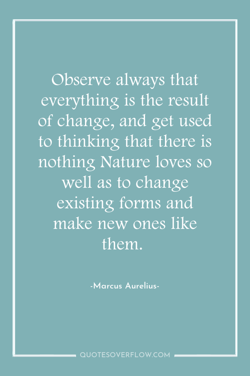 Observe always that everything is the result of change, and...