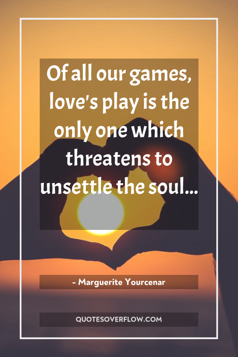 Of all our games, love's play is the only one...