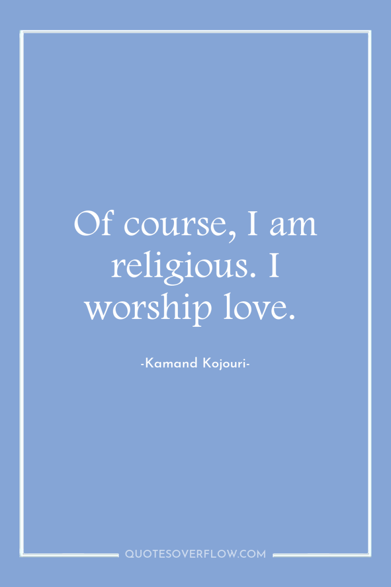 Of course, I am religious. I worship love. 
